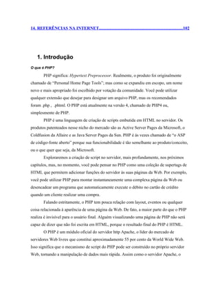 14. REFERÊNCIAS NA INTERNET.............................................................................102




    1. Introdução
O que é PHP?

        PHP significa: Hypertext Preprocessor. Realmente, o produto foi originalmente
chamado de “Personal Home Page Tools”; mas como se expandiu em escopo, um nome
novo e mais apropriado foi escolhido por votação da comunidade. Você pode utilizar
qualquer extensão que desejar para designar um arquivo PHP, mas os recomendados
foram .php , .phtml. O PHP está atualmente na versão 4, chamado de PHP4 ou,
simplesmente de PHP.
        PHP é uma linguagem de criação de scripts embutida em HTML no servidor. Os
produtos patenteados nesse nicho do mercado são as Active Server Pages da Microsoft, o
Coldfusion da Allaire e as Java Server Pages da Sun. PHP é às vezes chamado de “o ASP
de código-fonte aberto” porque sua funcionabilidade é tão semelhante ao produto/conceito,
ou o que quer que seja, da Microsoft.
        Exploraremos a criação de script no servidor, mais profundamente, nos próximos
capítulos, mas, no momento, você pode pensar no PHP como uma coleção de supertags de
HTML que permitem adicionar funções do servidor às suas páginas da Web. Por exemplo,
você pode utilizar PHP para montar instantaneamente uma complexa página da Web ou
desencadear um programa que automaticamente execute o débito no cartão de crédito
quando um cliente realizar uma compra.
        Falando estritamente, o PHP tem pouca relação com layout, eventos ou qualquer
coisa relacionada à aparência de uma página da Web. De fato, a maior parte do que o PHP
realiza é invisível para o usuário final. Alguém visualizando uma página de PHP não será
capaz de dizer que não foi escrita em HTML, porque o resultado final do PHP é HTML.
        O PHP é um módulo oficial do servidor http Apache, o líder do mercado de
servidores Web livres que constitui aproximadamente 55 por cento da World Wide Web.
Isso significa que o mecanismo de script do PHP pode ser construído no próprio servidor
Web, tornando a manipulação de dados mais rápida. Assim como o servidor Apache, o
 