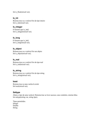 Int is_float(mixed var);


Is_int
Retorna true se a variável for do tipo inteiro
Int is_int(mixed var);

Is_integer
O mesmo que is_int()
Int is_integer(mixed var);


Is_long
O mesmo que is_int()
Int is_long(mixed var);


Is_object
Retorna true se a variável for um objeto
Int is_object(mixed var);


Is_real
Retorna true se a variável for do tipo real
Int is_real(mixed var);


Is_string
Retorna true se a variável for do tipo string
Int is_string(mixed var);


Isset
Retorna true se uma variável existir
Int isset(mixed var);


Settype
Altera o tipo de uma variável. Retorna true se tiver sucesso; caso contrário, retorna false.
Int settype(string var, string tipo);

Tipos permitidos
Integer
Double
String
 