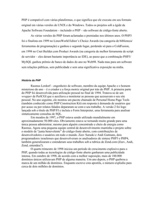PHP é compatível com várias plataformas, o que significa que ele executa em seu formato
original em várias versões do UNIX e do Windows. Todos os projetos sob a égide da
Apache Software Foundation – incluindo o PHP – são software de código-fonte aberto.
       As várias versões do PHP foram aclamadas e premiadas nos últimos anos. O PHP3
foi o finalista em 1999 no LinuxWorld Editor´s Choice Awards (na categoria de biblioteca/
ferramentas de programação) e ganhou o segundo lugar, perdendo só para o ColdFusion,
em 1998 no Cnet Builder.com Product Awards (na categoria de melhor ferramenta de script
de servidor – eles deram bastante importância ao IDE), ao passo que a combinação PHP3/
MySQL ganhou prêmio de banco de dados do ano no Web98. Nada mau para um software
sem relações públicas, sem publicidade e sem uma significativa exposição na mídia.



História do PHP

        Rasmus Lerdorf – engenheiro de software, membro da equipe Apache e o homem
misterioso do ano – é o criador e a força motriz original por trás do PHP. A primeira parte
do PHP foi desenvolvida para utilização pessoal no final de 1994. Tratava-se de um
wrapper de PerlCGI que o auxiliava a monitorar as pessoas que acessavam o seu site
pessoal. No ano seguinte, ele montou um pacote chamado de Personal Home Page Tools
(também conhecido como PHP Construction Kit) em resposta à demanda de usuários que
por acaso ou por relatos falados depararam-se com o seu trabalho. A versão 2 foi logo
lançada sob o título de PHP/FI e incluía o Form Interpreter, uma ferramenta para analisar
sintaticamente consultas de SQL.
        Em meados de 1997, o PHP estava sendo utilizado mundialmente em
aproximadamente 50.000 sites. Obviamente estava se tornando muito grande para uma
única pessoa administrar, mesmo para alguém concentrado e cheio de energia como
Rasmus. Agora uma pequena equipe central de desenvolvimento mantinha o projeto sobre
o modelo de “junta benevolente” do código-fonte aberto, com contribuições de
desenvolvedores e usuários em todo o mundo. Zeev Suraski e Andi Gutmans, dois
programadores israelenses que desenvolveram os analisadores de sintaxe PHP3 e PHP4,
também generalizaram e estenderam seus trabalhos sob a rubrica de Zend.com (Zeev, Andi,
Zend, entendeu?).
        O quarto trimestre de 1998 iniciou um período de crescimento explosivo para o
PHP, quando todas as tecnologias de código-fonte aberto ganharam uma publicidade
intensa. Em outubro de 1998, de acordo com a melhor suposição, mais de 100.000
domínios únicos utilizavam PHP de alguma maneira. Um ano depois, o PHP quebrou a
marca de um milhão de domínios. Enquanto escrevo esta apostila, o número explodiu para
cerca de dois milhões de domínios.
 