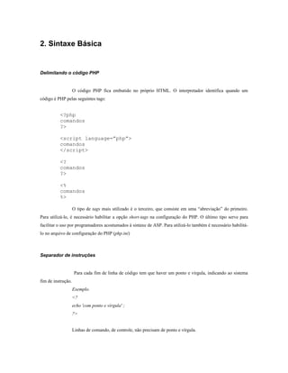 2. Sintaxe Básica


Delimitando o código PHP


                    O código PHP fica embutido no próprio HTML. O interpretador identifica quando um
código é PHP pelas seguintes tags:


          <?php
          comandos
          ?>

          <script language=”php”>
          comandos
          </script>

          <?
          comandos
          ?>

          <%
          comandos
          %>

                    O tipo de tags mais utilizado é o terceiro, que consiste em uma “abreviação” do primeiro.
Para utilizá-lo, é necessário habilitar a opção short-tags na configuração do PHP. O último tipo serve para
facilitar o uso por programadores acostumados à sintaxe de ASP. Para utilizá-lo também é necessário habilitá-
lo no arquivo de configuração do PHP (php.ini)



Separador de instruções


                     Para cada fim de linha de código tem que haver um ponto e vírgula, indicando ao sistema
fim de instrução.
                    Exemplo.
                    <?
                    echo 'com ponto e vírgula' ;
                    ?>


                    Linhas de comando, de controle, não precisam de ponto e vírgula.
 