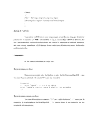 Exemplo.:
                 <?
                 if ($x == $x){ //aqui não precisa de ponto e vírgula
                 echo 'com ponto e vírgula' ; //aqui precisa de ponto e vírgula
                 }
                 ?>

Nomes de variáveis


                 Toda variável em PHP tem seu nome composto pelo caracter $ e uma string, que deve iniciar
por uma letra ou o caracter “_”. PHP é case sensitive, ou seja, as variáveis $php e $PHP são diferentes. Por
isso é preciso ter muito cuidado ao definir os nomes das variáveis. É bom evitar os nomes em maiúsculas,
pois como veremos mais adiante, o PHP já possui alguma variáveis pré-definidas cujos nomes são formados
por letras maiúsculas.



Comentários


                 Há dois tipos de comentários em código PHP:



Comentários de uma linha:


                 Marca como comentário até o final da linha ou até o final do bloco de código PHP - o que
vier antes. Pode ser delimitado pelo caracter “#” ou por duas barras ( // ).


           Exemplo:
           <? echo “teste”; #isto é um teste
           echo “teste”; //este teste é similar ao anterior
           ?>


Comentários de mais de uma linha:

                 Tem como delimitadores os caracteres “/*” para o início do bloco e “*/” para o final do
comentário. Se o delimitador de final de código PHP ( ?> ) estiver dentro de um comentário, não será
reconhecido pelo interpretador.
 