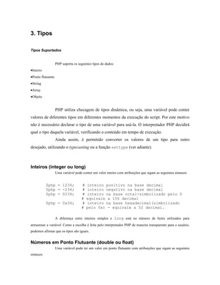 3. Tipos

Tipos Suportados


                   PHP suporta os seguintes tipos de dados:
•Inteiro
•Ponto flutuante
•String
•Array
•Objeto


                   PHP utiliza checagem de tipos dinâmica, ou seja, uma variável pode conter
valores de diferentes tipos em diferentes momentos da execução do script. Por este motivo
não é necessário declarar o tipo de uma variável para usá-la. O interpretador PHP decidirá
qual o tipo daquela variável, verificando o conteúdo em tempo de execução.
                   Ainda assim, é permitido converter os valores de um tipo para outro
desejado, utilizando o typecasting ou a função settype (ver adiante).



Inteiros (integer ou long)
                   Uma variável pode conter um valor inteiro com atribuições que sigam as seguintes sintaxes:


            $php = 1234;             #   inteiro positivo na base decimal
            $php = -234;             #   inteiro negativo na base decimal
            $php = 0234;             #   inteiro na base octal-simbolizado pelo 0
                                     #   equivale a 156 decimal
            $php = 0x34;             #   inteiro na base hexadecimal(simbolizado
                                     #   pelo 0x) - equivale a 52 decimal.

                   A diferença entre inteiros simples e long está no número de bytes utilizados para
armazenar a variável. Como a escolha é feita pelo interpretador PHP de maneira transparente para o usuário,
podemos afirmar que os tipos são iguais.


Números em Ponto Flutuante (double ou float)
                   Uma variável pode ter um valor em ponto flutuante com atribuições que sigam as seguintes
sintaxes:
 