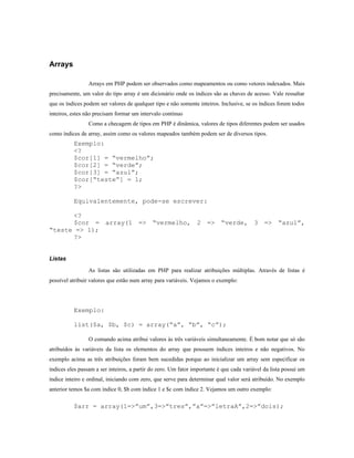 Arrays

                 Arrays em PHP podem ser observados como mapeamentos ou como vetores indexados. Mais
precisamente, um valor do tipo array é um dicionário onde os índices são as chaves de acesso. Vale ressaltar
que os índices podem ser valores de qualquer tipo e não somente inteiros. Inclusive, se os índices forem todos
inteiros, estes não precisam formar um intervalo contínuo
                 Como a checagem de tipos em PHP é dinâmica, valores de tipos diferentes podem ser usados
como índices de array, assim como os valores mapeados também podem ser de diversos tipos.
          Exemplo:
          <?
          $cor[1] = “vermelho”;
          $cor[2] = “verde”;
          $cor[3] = “azul”;
          $cor[“teste”] = 1;
          ?>

          Equivalentemente, pode-se escrever:

      <?
      $cor = array(1 => “vermelho, 2 => “verde, 3 => “azul”,
“teste => 1);
      ?>


Listas

                 As listas são utilizadas em PHP para realizar atribuições múltiplas. Através de listas é
possível atribuir valores que estão num array para variáveis. Vejamos o exemplo:




          Exemplo:

          list($a, $b, $c) = array(“a”, “b”, “c”);

                 O comando acima atribui valores às três variáveis simultaneamente. É bom notar que só são
atribuídos às variáveis da lista os elementos do array que possuem índices inteiros e não negativos. No
exemplo acima as três atribuições foram bem sucedidas porque ao inicializar um array sem especificar os
índices eles passam a ser inteiros, a partir do zero. Um fator importante é que cada variável da lista possui um
índice inteiro e ordinal, iniciando com zero, que serve para determinar qual valor será atribuído. No exemplo
anterior temos $a com índice 0, $b com índice 1 e $c com índice 2. Vejamos um outro exemplo:

          $arr = array(1=>”um”,3=>”tres”,”a”=>”letraA”,2=>”dois);
 