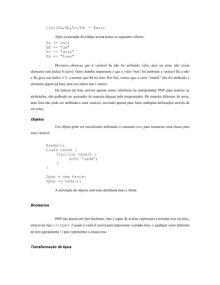 list($a,$b,$c,$d) = $arr;

                 Após a execução do código acima temos os seguintes valores:
            $a   ==   null
            $b   ==   “um”
            $c   ==   “dois”
            $d   ==   “tres”

                 Devemos observar que à variável $a não foi atribuído valor, pois no array não existe
elemento com índice 0 (zero). Outro detalhe importante é que o valor “tres” foi atribuído à variável $d, e não
a $b, pois seu índice é 3, o mesmo que $d na lista. Por fim, vemos que o valor “letraA” não foi atribuído a
elemento algum da lista, pois seu índice não é inteiro.
                 Os índices da lista servem apenas como referência ao interpretador PHP para realizar as
atribuições, não podendo ser acessados de maneira alguma pelo programador. De maneira diferente do array,
uma lista não pode ser atribuída a uma variável, servindo apenas para fazer múltiplas atribuições através de
um array.

Objetos

                 Um objeto pode ser inicializado utilizando o comando new para instanciar uma classe para
uma variável.


            Exemplo:
            class teste {
                function nada() {
                      echo “nada”;
                }
            }

            $php = new teste;
            $php -> nada();

                 A utilização de objetos será mais detalhada mais à frente.



Booleanos


                 PHP não possui um tipo booleano, mas é capaz de avaliar expressões e retornar true ou false,
através do tipo integer: é usado o valor 0 (zero) para representar o estado false, e qualquer valor diferente
de zero (geralmente 1) para representar o estado true.



Transformação de tipos
 