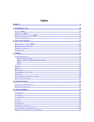Índice
ÍNDICE..................................................................................................................................2

1. INTRODUÇÃO...............................................................................................................10
   O QUE É PHP?.....................................................................................................................10
   HISTÓRIA DO PHP................................................................................................................11
   O QUE PODE SER FEITO COM PHP?..........................................................................................12
   TABELA COMPARATIVA...........................................................................................................12
2. SINTAXE BÁSICA.........................................................................................................13
   DELIMITANDO O CÓDIGO PHP.................................................................................................13
   SEPARADOR DE INSTRUÇÕES.....................................................................................................13
   NOMES DE VARIÁVEIS.............................................................................................................14
   COMENTÁRIOS.......................................................................................................................14
3. TIPOS...............................................................................................................................16
   TIPOS SUPORTADOS................................................................................................................16
       Inteiros (integer ou long)..........................................................................................................................16
       Números em Ponto Flutuante (double ou float).......................................................................................16
       Strings.......................................................................................................................................................17
       Arrays.......................................................................................................................................................18
   LISTAS.................................................................................................................................18
   OBJETOS...............................................................................................................................19
   BOOLEANOS..........................................................................................................................19
   TRANSFORMAÇÃO DE TIPOS......................................................................................................19
   COERÇÕES............................................................................................................................20
   TRANSFORMAÇÃO EXPLÍCITA DE TIPOS.......................................................................................20
   COM A FUNÇÃO SETTYPE.........................................................................................................21
4. CONSTANTES................................................................................................................22
   CONSTANTES PRÉ-DEFINIDAS....................................................................................................22
   DEFININDO CONSTANTES.........................................................................................................22
5. OPERADORES...............................................................................................................23
   ARITMÉTICOS........................................................................................................................23
   DE STRINGS...........................................................................................................................23
   DE ATRIBUIÇÃO......................................................................................................................23
   BIT A BIT..............................................................................................................................24
   LÓGICOS...............................................................................................................................24
   COMPARAÇÃO.......................................................................................................................24
   EXPRESSÃO CONDICIONAL........................................................................................................25
   DE INCREMENTO E DECREMENTO...............................................................................................25
   ORDEM DE PRECEDÊNCIA DOS OPERADORES................................................................................25
 