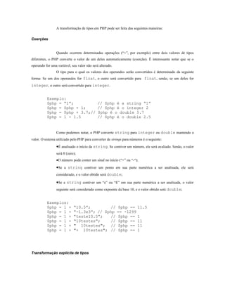 A transformação de tipos em PHP pode ser feita das seguintes maneiras:

Coerções


                 Quando ocorrem determinadas operações (“+”, por exemplo) entre dois valores de tipos
diferentes, o PHP converte o valor de um deles automaticamente (coerção). É interessante notar que se o
operando for uma variável, seu valor não será alterado.
                 O tipo para o qual os valores dos operandos serão convertidos é determinado da seguinte
forma: Se um dos operandos for float, o outro será convertido para float, senão, se um deles for
integer, o outro será convertido para integer.


          Exemplo:
          $php = “1”;                        // $php é a string “1”
          $php = $php + 1;                   // $php é o integer 2
          $php = $php + 3.7;//               $php é o double 5.7
          $php = 1 + 1.5                     // $php é o double 2.5


                 Como podemos notar, o PHP converte string para integer ou double mantendo o
valor. O sistema utilizado pelo PHP para converter de strings para números é o seguinte:

                 •É analisado o início da string. Se contiver um número, ele será avaliado. Senão, o valor
                 será 0 (zero);
                 •O número pode conter um sinal no início (“+” ou “-“);

                 •Se a string contiver um ponto em sua parte numérica a ser analisada, ele será
                 considerado, e o valor obtido será double;

                 •Se a string contiver um “e” ou “E” em sua parte numérica a ser analisada, o valor
                 seguinte será considerado como expoente da base 10, e o valor obtido será double;


          Exemplos:
          $php = 1 +         “10.5”;        //            $php == 11.5
          $php = 1 +         “-1.3e3”; // $php            == -1299
          $php = 1 +         “teste10.5”;   //            $php == 1
          $php = 1 +         “10testes”;    //            $php == 11
          $php = 1 +         " 10testes"; //              $php == 11
          $php = 1 +         "+ 10testes"; //             $php == 1




Transformação explícita de tipos
 