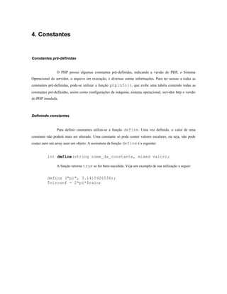 4. Constantes


Constantes pré-definidas


                O PHP possui algumas constantes pré-definidas, indicando a versão do PHP, o Sistema
Operacional do servidor, o arquivo em execução, e diversas outras informações. Para ter acesso a todas as
constantes pré-definidas, pode-se utilizar a função phpinfo(), que exibe uma tabela contendo todas as
constantes pré-definidas, assim como configurações da máquina, sistema operacional, servidor http e versão
do PHP instalada.



Definindo constantes


                Para definir constantes utiliza-se a função define. Uma vez definido, o valor de uma
constante não poderá mais ser alterado. Uma constante só pode conter valores escalares, ou seja, não pode
conter nem um array nem um objeto. A assinatura da função define é a seguinte:


          int define(string nome_da_constante, mixed valor);

                A função retorna true se for bem-sucedida. Veja um exemplo de sua utilização a seguir:


          define ("pi", 3.1415926536);
          $circunf = 2*pi*$raio;
 