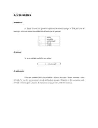 5. Operadores

Aritméticos


                 Só podem ser utilizados quando os operandos são números (integer ou float). Se forem de
outro tipo, terão seus valores convertidos antes da realização da operação.


                                          +         adição
                                          -         subtração
                                          *         multiplicação
                                          /         divisão
                                          %         módulo



de strings


                 Só há um operador exclusivo para strings:


                                      .               concatenação



de atribuição


                 Existe um operador básico de atribuição e diversos derivados. Sempre retornam o valor
atribuído. No caso dos operadores derivados de atribuição, a operação é feita entre os dois operandos, sendo
atribuído o resultado para o primeiro. A atribuição é sempre por valor, e não por referência.
 