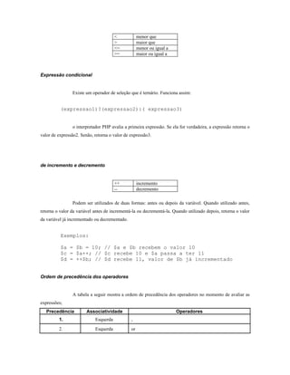 <            menor que
                                       >            maior que
                                       <=           menor ou igual a
                                       >=           maior ou igual a



Expressão condicional


                Existe um operador de seleção que é ternário. Funciona assim:


          (expressao1)?(expressao2):( expressao3)


                o interpretador PHP avalia a primeira expressão. Se ela for verdadeira, a expressão retorna o
valor de expressão2. Senão, retorna o valor de expressão3.




de incremento e decremento


                                       ++           incremento
                                       --           decremento

                Podem ser utilizados de duas formas: antes ou depois da variável. Quando utilizado antes,
retorna o valor da variável antes de incrementá-la ou decrementá-la. Quando utilizado depois, retorna o valor
da variável já incrementado ou decrementado.


          Exemplos:

          $a = $b = 10; // $a e $b recebem o valor 10
          $c = $a++; // $c recebe 10 e $a passa a ter 11
          $d = ++$b; // $d recebe 11, valor de $b já incrementado


Ordem de precedência dos operadores


                A tabela a seguir mostra a ordem de precedência dos operadores no momento de avaliar as
expressões;
   Precedência          Associatividade                                Operadores
         1.                 Esquerda           ,

         2.                 Esquerda           or
 