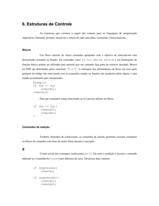 6. Estruturas de Controle

                 As estruturas que veremos a seguir são comuns para as linguagens de programação
imperativas, bastando, portanto, descrever a sintaxe de cada uma delas, resumindo o funcionamento.



Blocos

                 Um bloco consiste de vários comandos agrupados com o objetivo de relacioná-los com
determinado comando ou função. Em comandos como if, for, while, switch e em declarações de
funções blocos podem ser utilizados para permitir que um comando faça parte do contexto desejado. Blocos
em PHP são delimitados pelos caracteres “{” e “}”. A utilização dos delimitadores de bloco em uma parte
qualquer do código não relacionada com os comandos citados ou funções não produzirá efeito algum, e será
tratada normalmente pelo interpretador.
          Exemplo:
          if ($x == $y)
              comando1;
          comando2;

                 Para que comando2 esteja relacionado ao if é preciso utilizar um bloco:

          if ($x == $y){
              comando1;
              comando2;
          }


Comandos de seleção


                 Também chamados de condicionais, os comandos de seleção permitem executar comandos
ou blocos de comandos com base em testes feitos durante a execução.


if
                 O mais trivial dos comandos condicionais é o if. Ele testa a condição e executa o comando
indicado se o resultado for true (valor diferente de zero). Ele possui duas sintaxes:


          if (expressão)
              comando;

          if (expressão){
              comando1;
              comando2;
 