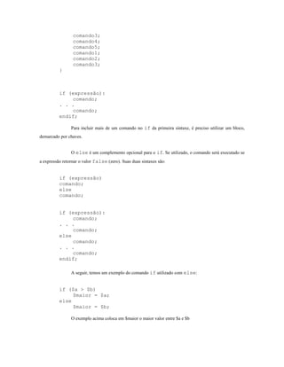 comando3;
                 comando4;
                 comando5;
                 comando1;
                 comando2;
                 comando3;
          }



          if (expressão):
              comando;
          . . .
              comando;
          endif;

                Para incluir mais de um comando no if da primeira sintaxe, é preciso utilizar um bloco,
demarcado por chaves.


                O else é um complemento opcional para o if. Se utilizado, o comando será executado se
a expressão retornar o valor false (zero). Suas duas sintaxes são:


          if (expressão)
          comando;
          else
          comando;


          if (expressão):
               comando;
          . . .
               comando;
          else
               comando;
          . . .
               comando;
          endif;

                A seguir, temos um exemplo do comando if utilizado com else:


          if ($a > $b)
               $maior = $a;
          else
               $maior = $b;

                O exemplo acima coloca em $maior o maior valor entre $a e $b
 