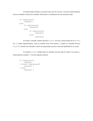 Em determinadas situações é necessário fazer mais de um teste, e executar condicionalmente
diversos comandos ou blocos de comandos. Para facilitar o entendimento de uma estrutura do tipo:


          if (expressao1)
               comando1;
          else
               if (expressao2)
                    comando2;
               else
                    if (expressao3)
                          comando3;
                    else
                          comando4;

                foi criado o comando, também opcional elseif. Ele tem a mesma função de um else e
um if usados seqüencialmente, como no exemplo acima. Num mesmo if podem ser utilizados diversos
elseif’s, ficando essa utilização a critério do programador, que deve zelar pela legibilidade de seu script.


                O comando elseif também pode ser utilizado com dois tipos de sintaxe. Em resumo, a
sintaxe geral do comando if fica das seguintes maneiras:


          if (expressao1)
              comando;
          [ elseif (expressao2)
              comando; ]
          [ else
              comando; ]
 
