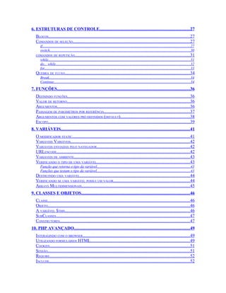 6. ESTRUTURAS DE CONTROLE.................................................................................27
   BLOCOS................................................................................................................................27
   COMANDOS DE SELEÇÃO.........................................................................................................27
       if................................................................................................................................................................27
       switch........................................................................................................................................................30
   COMANDOS DE REPETIÇÃO........................................................................................................31
       while..........................................................................................................................................................31
       do... while..................................................................................................................................................32
       for..............................................................................................................................................................33
   QUEBRA DE FLUXO.................................................................................................................34
       Break.........................................................................................................................................................34
       Continue....................................................................................................................................................34
7. FUNÇÕES........................................................................................................................36
   DEFININDO FUNÇÕES..............................................................................................................36
   VALOR DE RETORNO...............................................................................................................36
   ARGUMENTOS........................................................................................................................36
   PASSAGEM DE PARÂMETROS POR REFERÊNCIA.............................................................................37
   ARGUMENTOS COM VALORES PRÉ-DEFINIDOS (DEFAULT)...............................................................38
   ESCOPO................................................................................................................................39
8. VARIÁVEIS....................................................................................................................41
   O MODIFICADOR STATIC..........................................................................................................41
   VARIÁVEIS VARIÁVEIS...........................................................................................................42
   VARIÁVEIS ENVIADAS PELO NAVEGADOR....................................................................................42
   URLENCODE........................................................................................................................42
   VARIÁVEIS DE AMBIENTE.........................................................................................................43
   VERIFICANDO O TIPO DE UMA VARIÁVEL....................................................................................43
       Função que retorna o tipo da variável.....................................................................................................43
       Funções que testam o tipo da variável.....................................................................................................43
   DESTRUINDO UMA VARIÁVEL...................................................................................................44
   VERIFICANDO SE UMA VARIÁVEL POSSUI UM VALOR.....................................................................44
   ARRAYS MULTIDIMENSIONAIS..................................................................................................45
9. CLASSES E OBJETOS..................................................................................................46
   CLASSE................................................................................................................................46
   OBJETO................................................................................................................................46
   A VARIÁVEL $THIS.................................................................................................................46
   SUBCLASSES.........................................................................................................................47
   CONSTRUTORES.....................................................................................................................47
10. PHP AVANÇADO........................................................................................................49
   INTERAGINDO COM O BROWSER.................................................................................................49
   UTILIZANDO FORMULÁRIOS HTML..........................................................................................49
   COOKIES..............................................................................................................................51
   SESSÃO................................................................................................................................51
   REQUIRE..............................................................................................................................52
   INCLUDE...............................................................................................................................52
 