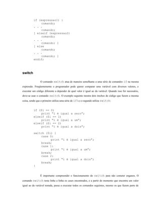 if (expressao1) :
              comando;
          . . .
              comando;
          [ elseif (expressao2)
              comando;
          . . .
              comando; ]
          [ else
              comando;
          . . .
              comando; ]
          endif;



switch

                O comando switch atua de maneira semelhante a uma série de comandos if na mesma
expressão. Freqüentemente o programador pode querer comparar uma variável com diversos valores, e
executar um código diferente a depender de qual valor é igual ao da variável. Quando isso for necessário,
deve-se usar o comando switch. O exemplo seguinte mostra dois trechos de código que fazem a mesma
coisa, sendo que o primeiro utiliza uma série de if’s e o segundo utiliza switch:


          if ($i == 0)
              print “i é igual a zero”;
          elseif ($i == 1)
              print “i é igual a um”;
          elseif ($i == 2)
              print “i é igual a dois”;

          switch ($i) {
              case 0:
                    print “i é igual a zero”;
              break;
              case 1:
                    print “i é igual a um”;
              break;
              case 2:
                    print “i é igual a dois”;
              break;
          }


                É importante compreender o funcionamento do switch para não cometer enganos. O
comando switch testa linha a linha os cases encontrados, e a partir do momento que encontra um valor
igual ao da variável testada, passa a executar todos os comandos seguintes, mesmo os que fazem parte de
 
