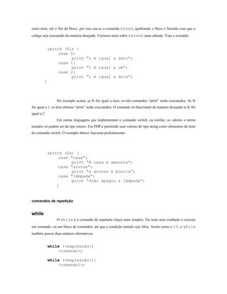 outro teste, até o fim do bloco. por isso usa-se o comando break, quebrando o fluxo e fazendo com que o
código seja executado da maneira desejada. Veremos mais sobre o break mais adiante. Veja o exemplo:


             switch ($i) {
                 case 0:
                       print “i é igual a zero”;
                 case 1:
                       print “i é igual a um”;
                 case 2:
                       print “i é igual a dois”;
         }




                No exemplo acima, se $i for igual a zero, os três comandos “print” serão executados. Se $i
for igual a 1, os dois últimos “print” serão executados. O comando só funcionará da maneira desejada se $i for
igual a 2.
                Em outras linguagens que implementam o comando switch, ou similar, os valores a serem
testados só podem ser do tipo inteiro. Em PHP é permitido usar valores do tipo string como elementos de teste
do comando switch. O exemplo abaixo funciona perfeitamente:




             switch ($s) {
                 case “casa”:
                       print “A casa é amarela”;
                 case “arvore”:
                       print “a árvore é bonita”;
                 case “lâmpada”:
                       print “João apagou a lâmpada”;
                }



comandos de repetição


while
                O while é o comando de repetição (laço) mais simples. Ele testa uma condição e executa
um comando, ou um bloco de comandos, até que a condição testada seja falsa. Assim como o if, o while
também possui duas sintaxes alternativas:


             while (<expressão>)
                 <comando>;

             while (<expressão>){
                 <comando1>;
 