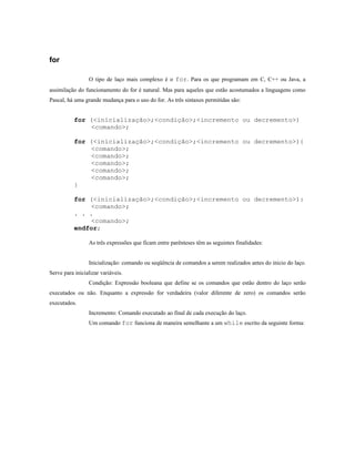 for

                 O tipo de laço mais complexo é o for. Para os que programam em C, C++ ou Java, a
assimilação do funcionamento do for é natural. Mas para aqueles que estão acostumados a linguagens como
Pascal, há uma grande mudança para o uso do for. As três sintaxes permitidas são:


           for (<inicialização>;<condição>;<incremento ou decremento>)
               <comando>;

           for (<inicialização>;<condição>;<incremento ou decremento>){
               <comando>;
               <comando>;
               <comando>;
               <comando>;
               <comando>;
           }

           for (<inicialização>;<condição>;<incremento ou decremento>):
               <comando>;
           . . .
               <comando>;
           endfor;

                 As três expressões que ficam entre parênteses têm as seguintes finalidades:


                 Inicialização: comando ou seqüência de comandos a serem realizados antes do inicio do laço.
Serve para inicializar variáveis.
                 Condição: Expressão booleana que define se os comandos que estão dentro do laço serão
executados ou não. Enquanto a expressão for verdadeira (valor diferente de zero) os comandos serão
executados.
                 Incremento: Comando executado ao final de cada execução do laço.
                 Um comando for funciona de maneira semelhante a um while escrito da seguinte forma:
 