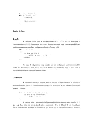 <inicialização>
          while (<condição>) {
              comandos
          ...
              <incremento>
          }



Quebra de fluxo




Break
                O comando break pode ser utilizado em laços de do, for e while, além do uso já
visto no comando switch. Ao encontrar um break dentro de um desses laços, o interpretador PHP para
imediatamente a execução do laço, seguindo normalmente o fluxo do script.
          while ($x > 0) {
          ...
              if ($x == 20) {
                    echo “erro! x = 20”;
              break;
          ...
          }

                No trecho de código acima, o laço while tem uma condição para seu término normal ($x
<= 0), mas foi utilizado o break para o caso de um término não previsto no início do laço. Assim o
interpretador seguirá para o comando seguinte ao laço.



Continue

                O comando continue também deve ser utilizado no interior de laços, e funciona de
maneira semelhante ao break, com a diferença que o fluxo ao invés de sair do laço volta para o início dele.
Vejamos o exemplo:

          for ($i = 0; $i < 100; $i++) {
              if ($i % 2) continue;
                    echo “ $i “;
          }

                O exemplo acima é uma maneira ineficiente de imprimir os números pares entre 0 e 99. O
que o laço faz é testar se o resto da divisão entre o número e 2 é 0. Se for diferente de zero (valor lógico
true) o interpretador encontrará um continue, que faz com que os comandos seguintes do interior do
 