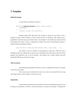 7. Funções

Definindo funções


                 A sintaxe básica para definir uma função é:


          function nome_da_função([arg1, arg2, arg3]) {
              Comandos;
          ... ;
              [return <valor de retorno>];
          }

                 Qualquer código PHP válido pode estar contido no interior de uma função. Como a
checagem de tipos em PHP é dinâmica, o tipo de retorno não deve ser declarado, sendo necessário que o
programador esteja atento para que a função retorne o tipo desejado. É recomendável que esteja tudo bem
documentado para facilitar a leitura e compreensão do código. Para efeito de documentação, utiliza-se o
seguinte formato de declaração de função:

          tipo function nome_da_funcao(tipo arg1, tipo arg2, ...);

                 Este formato só deve ser utilizado na documentação do script, pois o PHP não aceita a
declaração de tipos. Isso significa que em muitos casos o programador deve estar atento ao tipos dos valores
passados como parâmetros, pois se não for passado o tipo esperado não é emitido nenhum alerta pelo
interpretador PHP, já que este não testa os tipos.



Valor de retorno


                 Toda função pode opcionalmente retornar um valor, ou simplesmente executar os comandos
e não retornar valor algum.
                 Não é possível que uma função retorne mais de um valor, mas é permitido fazer com que
uma função retorne um valor composto, como listas ou arrays.



Argumentos


                 É possível passar argumentos para uma função. Eles devem ser declarados logo após o nome
da função, entre parênteses, e tornam-se variáveis pertencentes ao escopo local da função. A declaração do
 