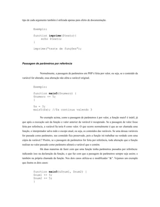 tipo de cada argumento também é utilizada apenas para efeito de documentação.


           Exemplo:

           function imprime($texto){
               echo $texto;
           }

           imprime(“teste de funções”);




Passagem de parâmetros por referência


                 Normalmente, a passagem de parâmetros em PHP é feita por valor, ou seja, se o conteúdo da
variável for alterado, essa alteração não afeta a variável original.


           Exemplo:

           function mais5($numero) {
           $numero += 5;
           }

           $a = 3;
           mais5($a); //$a continua valendo 3

                 No exemplo acima, como a passagem de parâmetros é por valor, a função mais5 é inútil, já
que após a execução sair da função o valor anterior da variável é recuperado. Se a passagem de valor fosse
feita por referência, a variável $a teria 8 como valor. O que ocorre normalmente é que ao ser chamada uma
função, o interpretador salva todo o escopo atual, ou seja, os conteúdos das variáveis. Se uma dessas variáveis
for passada como parâmetro, seu conteúdo fica preservado, pois a função irá trabalhar na verdade com uma
cópia da variável.7 Porém, se a passagem de parâmetros for feita por referência, toda alteração que a função
realizar no valor passado como parâmetro afetará a variável que o contém.
                 Há duas maneiras de fazer com que uma função tenha parâmetros passados por referência:
indicando isso na declaração da função, o que faz com que a passagem de parâmetros sempre seja assim; e
também na própria chamada da função. Nos dois casos utiliza-se o modificador “&”. Vejamos um exemplo
que ilustra os dois casos:


           function mais5(&$num1, $num2) {
           $num1 += 5;
           $num2 += 5;
           }
 