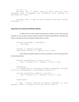 $a = $b = 1;
      mais5($a, $b); /* Neste caso, só $num1 terá seu valor
alterado, pois a passagem por referência está definida na
declaração da função. */


      mais5($a, &$b); /* Aqui as duas variáveis terão seus valores
alterados. */




Argumentos com valores pré-definidos (default)


                Em PHP é possível ter valores default para argumentos de funções, ou seja, valores que serão
assumidos em caso de nada ser passado no lugar do argumento. Quando algum parâmetro é declarado desta
maneira, a passagem do mesmo na chamada da função torna-se opcional.


          function teste($php = “testando”) {
              echo $php;
          }

          teste(); // imprime “testando”
          teste(“outro teste”); // imprime “outro teste”

                É bom lembrar que quando a função tem mais de um parâmetro, o que tem valor default deve
ser declarado por último:


          function teste($figura = circulo, $cor) {
              echo “a figura é um “. $figura. “ de cor “ $cor;
          }

      teste(azul);
      /* A função não vai funcionar da maneira esperada, ocorrendo
um erro no interpretador. A declaração correta é: */

          function teste2($cor, $figura = circulo) {
              echo “a figura é um “. $figura. “ de cor “ $cor;
          }

          teste2(azul);

      /* Aqui a função funciona da maneira esperada, ou seja,
imprime o texto: “a figura é um círculo de cor azul” */
 