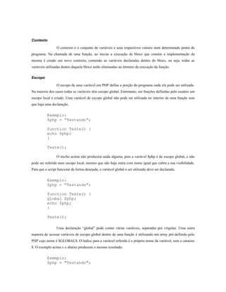 Contexto

                 O contexto é o conjunto de variáveis e seus respectivos valores num determinado ponto do
programa. Na chamada de uma função, ao iniciar a execução do bloco que contém a implementação da
mesma é criado um novo contexto, contendo as variáveis declaradas dentro do bloco, ou seja, todas as
variáveis utilizadas dentro daquele bloco serão eliminadas ao término da execução da função.

Escopo

                 O escopo de uma variável em PHP define a porção do programa onde ela pode ser utilizada.
Na maioria dos casos todas as variáveis têm escopo global. Entretanto, em funções definidas pelo usuário um
escopo local é criado. Uma variável de escopo global não pode ser utilizada no interior de uma função sem
que haja uma declaração.

          Exemplo:
          $php = “Testando”;

          function Teste() {
          echo $php;
          }

          Teste();

                 O trecho acima não produzirá saída alguma, pois a variável $php é de escopo global, e não
pode ser referida num escopo local, mesmo que não haja outra com nome igual que cubra a sua visibilidade.
Para que o script funcione da forma desejada, a variável global a ser utilizada deve ser declarada.

          Exemplo:
          $php = “Testando”;

          function Teste() {
          global $php;
          echo $php;
          }

          Teste();

                 Uma declaração “global” pode conter várias variáveis, separadas por vírgulas. Uma outra
maneira de acessar variáveis de escopo global dentro de uma função é utilizando um array pré-definido pelo
PHP cujo nome é $GLOBALS. O índice para a variável referida é o próprio nome da variável, sem o caracter
$. O exemplo acima e o abaixo produzem o mesmo resultado:

          Exemplo:
          $php = "Testando";
 