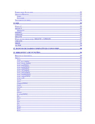 FORMULÁRIOS AVANÇADOS.....................................................................................................52
   ARQUIVOS REMOTOS..............................................................................................................53
       Lendo........................................................................................................................................................53
       Escrevendo................................................................................................................................................53
   TRATAMENTO DE ERROS..........................................................................................................54
11.SQL..................................................................................................................................55
   O QUE É?.............................................................................................................................55
   SELECT............................................................................................................................55
       Subseleções...............................................................................................................................................56
   INSERT.............................................................................................................................56
   UPDATE...........................................................................................................................56
   DELETE ...........................................................................................................................57
   O QUE HÁ EM COMUM ENTRE: DELETE X UPDATE..............................................................57
   CREATE...........................................................................................................................57
   DROP................................................................................................................................58
   ALTER..............................................................................................................................58
12. BANCOS DE DADOS COMPATÍVEIS COM O PHP:............................................58

13. BIBLIOTECA DE FUNÇÕES.....................................................................................59
   BIBLIOTECAS REQUERIDAS.......................................................................................................59
   ARRAY.................................................................................................................................59
       Array.........................................................................................................................................................59
       array_keys [PHP4]...................................................................................................................................59
       Array_merge [PHP4]...............................................................................................................................60
       Array_pop[PHP4]....................................................................................................................................60
       Array_push[PHP4]...................................................................................................................................60
       Array_shift[PHP4]...................................................................................................................................60
       Array_slice[PHP4]...................................................................................................................................60
       Array_splice[PHP4] ................................................................................................................................60
       Array_unshift[PHP4]...............................................................................................................................61
       Array_values[PHP4] ............................................................................................................................61
       Array_walk...............................................................................................................................................61
       Arsort........................................................................................................................................................61
       Asort..........................................................................................................................................................61
       Compact[PHP4].......................................................................................................................................61
       Count.........................................................................................................................................................62
       Current......................................................................................................................................................62
       Each..........................................................................................................................................................62
       End............................................................................................................................................................62
       Extract.......................................................................................................................................................62
       In_array[PHP4].......................................................................................................................................63
       Key............................................................................................................................................................63
       Ksort.........................................................................................................................................................63
       List............................................................................................................................................................63
       Next...........................................................................................................................................................63
       Pos............................................................................................................................................................63
       Prev...........................................................................................................................................................63
       Range........................................................................................................................................................63
       Reset..........................................................................................................................................................64
       Rsort..........................................................................................................................................................64
 