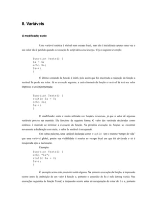 8. Variáveis

O modificador static


                Uma variável estática é visível num escopo local, mas ela é inicializada apenas uma vez e
seu valor não é perdido quando a execução do script deixa esse escopo. Veja o seguinte exemplo:


          function Teste() {
          $a = 0;
          echo $a;
          $a++;
          }

                O último comando da função é inútil, pois assim que for encerrada a execução da função a
variável $a perde seu valor. Já no exemplo seguinte, a cada chamada da função a variável $a terá seu valor
impresso e será incrementada:


          function Teste() {
          static $a = 0;
          echo $a;
          $a++;
          }

                O modificador static é muito utilizado em funções recursivas, já que o valor de algumas
variáveis precisa ser mantido. Ele funciona da seguinte forma: O valor das variáveis declaradas como
estáticas é mantido ao terminar a execução da função. Na próxima execução da função, ao encontrar
novamente a declaração com static, o valor da variável é recuperado.
                Em outras palavras, uma variável declarada como static tem o mesmo “tempo de vida”
que uma variável global, porém sua visibilidade é restrita ao escopo local em que foi declarada e só é
recuperada após a declaração.
                Exemplo:
          function Teste() {
          echo "$a";
          static $a = 0;
          $a++;
          }

                O exemplo acima não produzirá saída alguma. Na primeira execução da função, a impressão
ocorre antes da atribuição de um valor à função e, portanto o conteúdo de $a é nulo (string vazia). Nas
execuções seguintes da função Teste() a impressão ocorre antes da recuperação do valor de $a e, portanto
 