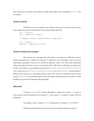 nesse momento seu valor ainda é nulo. Para que a função retorne algum valor o modificador static deve
ser utilizado.



Variáveis Variáveis


                 O PHP tem um recurso conhecido como variáveis variáveis, que consiste em variáveis cujos
nomes também são variáveis. Sua utilização é feita através do duplo cifrão ($$).
           $a = “teste”;
           $$a = “Mauricio Vivas”;

           O exemplo acima e equivalente ao seguinte:

           $a = “teste”;
           $teste = “Mauricio Vivas”;



Variáveis enviadas pelo navegador


                 Para interagir com a navegação feita pelo usuário, é necessário que o PHP possa enviar e
receber informações para o software de navegação. A maneira de enviar informações, como já foi visto
anteriormente, geralmente é através de um comando de impressão, como o echo. Para receber informações
vindas do navegador através de um link ou um formulário html o PHP utiliza as informações enviadas através
da URL. Por exemplo: se seu script php está localizado em “http://localhost/teste.php3” e
você o chama com a url “http://localhost/teste.php3?php=teste”, automaticamente o
PHP criará uma variável com o nome $php contendo a string “teste”. Note que o conteúdo da variável está no
formato urlencode. Os formulários html já enviam informações automaticamente nesse formato, e o PHP
decodifica sem necessitar de tratamento pelo programador.



URLencode


                 O formato urlencode é obtido substituindo os espaços pelo caracter “+” e todos os
outros caracteres não alfa-numéricos (com exceção de “_”) pelo caracter “%” seguido do código ASCII em
hexadecimal.


                 Por exemplo: o texto “Testando 1 2 3 !!” em urlencode fica “Testando+1+2+3+%21%21”


                 O PHP possui duas funções para tratar com texto em urlencode. Seguem suas sintaxes:
 
