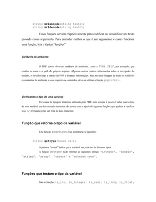 string urlencode(string texto);
          string urldecode(string texto);

                 Essas funções servem respectivamente para codificar ou decodificar um texto
passado como argumento. Para entender melhor o que é um argumento e como funciona
uma função, leia o tópico “funções”.



Variáveis de ambiente


                 O PHP possui diversas variáveis de ambiente, como a $PHP_SELF, por exemplo, que
contém o nome e o path do próprio arquivo. Algumas outras contém informações sobre o navegador do
usuário, o servidor http, a versão do PHP e diversas informações. Para ter uma listagem de todas as variáveis
e constantes de ambiente e seus respectivos conteúdos, deve-se utilizar a função phpinfo().




Verificando o tipo de uma variável

                 Por causa da tipagem dinâmica utilizada pelo PHP, nem sempre é possível saber qual o tipo
de uma variável em determinado instantes não contar com a ajuda de algumas funções que ajudam a verificar
isso. A verificação pode ser feita de duas maneiras:



Função que retorna o tipo da variável

                 Esta função é a gettype. Sua assinatura é a seguinte:


          string gettype(mixed var);

                 A palavra “mixed” indica que a variável var pode ser de diversos tipos.
                 A função gettype pode retornar as seguintes strings: “integer”, “double”,
“string”, “array”, “object” e “unknown type”.




Funções que testam o tipo da variável

                 São as funções is_int, is_integer, is_real, is_long, is_float,
 