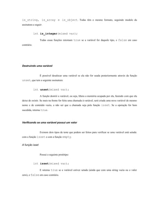 is_string, is_array e is_object. Todas têm o mesmo formato, seguindo modelo da
assinatura a seguir:


             int is_integer(mixed var);

                 Todas essas funções retornam true se a variável for daquele tipo, e false em caso
contrário.




Destruindo uma variável


                 É possível desalocar uma variável se ela não for usada posteriormente através da função
unset, que tem a seguinte assinatura:


             int unset(mixed var);

                 A função destrói a variável, ou seja, libera a memória ocupada por ela, fazendo com que ela
deixe de existir. Se mais na frente for feita uma chamada á variável, será criada uma nova variável de mesmo
nome e de conteúdo vazio, a não ser que a chamada seja pela função isset. Se a operação for bem
sucedida, retorna true.



Verificando se uma variável possui um valor


                 Existem dois tipos de teste que podem ser feitos para verificar se uma variável está setada:
com a função isset e com a função empty.


A função isset


                 Possui o seguinte protótipo:


             int isset(mixed var);

                 E retorna true se a variável estiver setada (ainda que com uma string vazia ou o valor
zero), e false em caso contrário.
 