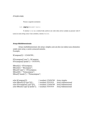 A função empty


                Possui a seguinte assinatura:


          int empty(mixed var);

                E retorna true se a variável não contiver um valor (não estiver setada) ou possuir valor 0
(zero) ou uma string vazia. Caso contrário, retorna false.




Arrays Multidimensionais

       Arrays multidimensionais são arrays simples com um dos (ou todos) seus elementos
sendo outro array e assim consecutivamente.
Exemplo:

$Campeao[5] = 123456789 ;

$Tricampeao[“casa”] = $Campeao;
$Tricampeao[“predio”] = 19191919;

$Brasil[1] = $Tricampeao;
$Brasil[2] = “Bicampeao”;
$Brasil[“copa”] = $Tricampeao;
$Brasil[4] = “Tetracampeao”;
$Brasil[“mundo”] = “Pentacampeao”;


echo $Campeao[5];                        // resultará 123456789      Array simples
echo $Brasil[1][“casa”][5] ;             // resultará 19191919       Array tridimensional
echo $Tricampeao[“casa”][5];             // resultará 123456789      Array bidimensional
echo $Brasil[“copa”][“predio”];          // resultará 19191919       Array bidimensional
 
