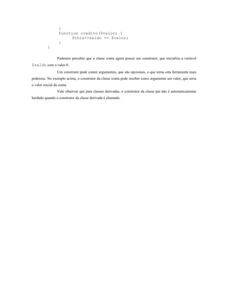 }
                   function credito($valor) {
                        $this->saldo += $valor;
                   }
           }

                  Podemos perceber que a classe conta agora possui um construtor, que inicializa a variável
$saldo com o valor 0.
                  Um construtor pode conter argumentos, que são opcionais, o que torna esta ferramenta mais
poderosa. No exemplo acima, o construtor da classe conta pode receber como argumento um valor, que seria
o valor inicial da conta.
                  Vale observar que para classes derivadas, o construtor da classe pai não é automaticamente
herdado quando o construtor da classe derivada é chamado.
 
