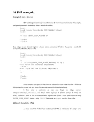 10. PHP avançado
Interagindo com o browser


                PHP também permite interagir com informações do browser automaticamente. Por exemplo,
o script a seguir mostra informações sobre o browser do usuário.
          <html>
          <head><title>Aprendendo PHP</title></head>
          <body>

          <? echo $HTTP_USER_AGENT; ?>

          </body>
          </html>


Esse código em um Internet Explorer 6.0 com sistema operacional Windows 98, geraria:            Mozilla/4.0
(compatible; MSIE 6.0; Windows 98)

          <html>
          <head><title>Aprendendo PHP</title></head>
          <body>

          <?
          if (strpos($HTTP_USER_AGENT,"MSIE”) != 0) {
          echo "Você usa Internet Explorer";
          } else {
          echo "Você não usa Internet Explorer";
          }
          ?>

          </body>
          </html>


                Neste exemplo, será apenas exibido um texto informando se está sendo utilizado o Microsoft
Internet Explorer ou não, mas para outras funções poderia ser utilizado algo semelhante.
                É    bom     notar   o   surgimento    de    mais    uma    função    no   código   anterior:
strpos(string1,string2). Essa função retorna a posição da primeira aparição de string2 em
string1, contando a partir de zero, e não retorna valor algum se não ocorrer. Assim, para testar se a string
$HTTP_USER_AGENT contém a string “MSIE”, basta testar se strpos devolve algum valor.

Utilizando formulários HTML


                Ao clicar num botão “Submit” em um formulário HTML as informações dos campos serão
 