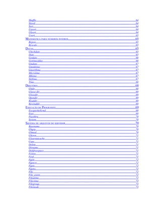Shuffle.......................................................................................................................................................64
   Sizeof.........................................................................................................................................................64
   Sort............................................................................................................................................................64
   Uasort.......................................................................................................................................................64
   Uksort.......................................................................................................................................................64
   Usort.........................................................................................................................................................65
MATEMÁTICA PARA NÚMEROS INTEIROS.....................................................................................65
   Bcpow.......................................................................................................................................................65
   Bcscale......................................................................................................................................................65
DATAS.................................................................................................................................65
   Checkdate.................................................................................................................................................65
   Date...........................................................................................................................................................65
   Getdate......................................................................................................................................................66
   Gettimeofday.............................................................................................................................................66
   Gmdate......................................................................................................................................................67
   Gmmktime.................................................................................................................................................67
   Gmstrftime................................................................................................................................................67
   Microtime..................................................................................................................................................67
   Mktime......................................................................................................................................................67
   Strftime......................................................................................................................................................67
   Time..........................................................................................................................................................68
DIRETÓRIO............................................................................................................................68
   Chdir.........................................................................................................................................................68
   Classe dir..................................................................................................................................................69
   Closedir.....................................................................................................................................................69
   Opendir.....................................................................................................................................................69
   Readdir.....................................................................................................................................................69
   Rewinddir..................................................................................................................................................69
EXECUÇÃO DE PROGRAMAS.....................................................................................................69
   Escapeshellcmd.........................................................................................................................................69
   Exec...........................................................................................................................................................69
   Passthru....................................................................................................................................................70
   System.......................................................................................................................................................70
SISTEMA DE ARQUIVOS DO SERVIDOR.........................................................................................70
   Basename..................................................................................................................................................70
   Chgrp........................................................................................................................................................70
   Chmod.......................................................................................................................................................70
   Chown.......................................................................................................................................................71
   Clearstatcache..........................................................................................................................................71
   Copy..........................................................................................................................................................71
   Delete........................................................................................................................................................71
   Dirname....................................................................................................................................................71
   Diskfreespace............................................................................................................................................71
   Fclose........................................................................................................................................................71
   Feof...........................................................................................................................................................71
   Fgetc.........................................................................................................................................................72
   Fgetcsv......................................................................................................................................................72
   Fgets.........................................................................................................................................................72
   Fgetss........................................................................................................................................................72
   File............................................................................................................................................................72
   File_exists.................................................................................................................................................72
   Fileatime...................................................................................................................................................72
   Filectime...................................................................................................................................................73
   Filegroup..................................................................................................................................................73
   Fileinode...................................................................................................................................................73
 