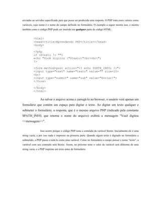 enviadas ao servidor especificado para que possa ser produzida uma resposta. O PHP trata esses valores como
variáveis, cujo nome é o nome do campo definido no formulário. O exemplo a seguir mostra isso, e mostra
também como o código PHP pode ser inserido em qualquer parte do código HTML:


          <html>
          <head><title>Aprendendo PHP</title></head>
          <body>

          <?php
          if ($texto != "")
          echo "Você digitou "$texto"<br><br>";
          ?>

          <form method=post action="<? echo $PATH_INFO; ?>">
          <input type="text" name="texto" value="" size=10>
          <br>
          <input type="submit" name="sub" value="Enviar!">
          </form>

          </body>
          </html>

                Ao salvar o arquivo acima e carregá-lo no browser, o usuário verá apenas um
formulário que contém um espaço para digitar o texto. Ao digitar um texto qualquer e
submeter o formulário, a resposta, que é o mesmo arquivo PHP (indicado pela constante
$PATH_INFO, que retorna o nome do arquivo) exibirá a mensagem "Você digitou
<<mensagem>>".


                Isso ocorre porque o código PHP testa o conteúdo da variável $texto. Inicialmente ele é uma
string vazia, e por isso nada é impresso na primeira parte. Quando algum texto é digitado no formulário e
submetido, o PHP passa a tratá-lo como uma variável. Como no formulário o campo possui o nome “texto”, a
variável com seu conteúdo será $texto. Assim, no próximo teste o valor da variável será diferente de uma
string vazia, e o PHP imprime um texto antes do formulário.
 