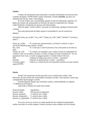 Cookies

        Cookies são mecanismos para armazenar e consultar informações nos browsers dos
visitantes da página. O PHP atribui cookies utilizando a função setcookie, que deve ser
utilizada antes da tag <html> numa página.
        O uso de cookies não é recomendado quando se trata de informações sigilosas. Os
dados dos cookies são armazenados no diretório de arquivos temporários do visitante,
sendo facilmente visualizado por pessoas mal intencionadas.
        Além da opção “aceitar cookies” que pode ser desativada a qualquer momento pelo
visitante.
        Para uma transmissão de dados segura é recomendável o uso de sessões(ver
adiante).

Setcookie(“nome_do_cookie”,”seu_valor”,”tempo_de_vida”,”path”,”domínio”,”conexão_s
egura”)

Nome_do_cookie         = É o nome que, posteriormente, se tornará a variável e o que o
servirá de referência para indicar o cookie.
Seu_valor              = É o valor que a variável possuirá. Esse valor pode ser de todos os
tipos.
Tempo_de_vida          = É o tempo, em segundos, que o cookie existirá no computador do
visitante. Uma vez excedido esse prazo o cookie se apaga de modo irrecuperável. Se esse
argumento ficar vazio, o cookie se apagará quando o visitante fechar o browser.
Path                   = endereço da página que gerou o cookie – automático
Domínio                = domínio ao qual pertence o cookie – automático
Conexão_segura         = Indica se o cookie deverá ser transmitido somente em uma conexão
segura HTTPS.



Sessão

       Sessões são mecanismos muito parecidos com os tradicionais cookies. Suas
diferenças são que sessões são armazenadas no próprio servidor e não expiram a menos que
o programador queira apagar a sessão.
       Existem algumas funções que controlam sessões e estão detalhadas no capítulo
“12.Bibliotecas de funções”.
       Aqui estão as funções de sessão mais usadas.

Nome da função            Argumentos
Session_start()           Não precisa de argumento
Session_register()        A variável sem o cifrão
Session_unregister()      A variável sem o cifrão
Session_is_registered()   A variável sem o cifrão

       O session_destroy() só deve ser usado quando for da vontade do programador
acabar com todos as sessões daquele visitante, portanto muito cuidado com essa função.
 