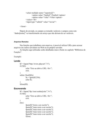 <select multiple name=”esportes[]”>
                       <option value=”futebol”>Futebol</option>
                       <option value=”vôlei”>Vôlei</option>
               </select><br>
               <input type=”submit” value=”enviar”>

       </form>

       Depois de enviado, os campos se tornarão variáveis e campos como este
“dados[nome]” se transformarão em arrays que não deixam de ser variáveis.



Arquivos Remotos

       Nas funções que trabalham com arquivos, é possível utilizar URLs para acessar
arquivos em outros servidores na Web ou no próprio servidor.
       As funções aqui utilizadas serão detalhadas mais à frente no capítulo “Biblioteca de
Funções”.

Exemplo:

Lendo
       $f = fopen(“http://www.php.net”,”r”);
       if (!$f){
                echo “Erro ao abrir a URL.<br>”;
                exit;
       }
       while (!feof($f)){
                $s = fgets($f,256);
                echo $s;
       }
       fclose($f);

Escrevendo
       $f = fopen(“ftp://user:senha@site”,”w”);
       if (!$f){
                echo “Erro ao abrir a URL.<br>”;
                exit;
       }
       else{
                fputs($f,”texto a ser escrito”);
                fputs($f,”mais texto a ser escrito”);
                fputs($f,”mais texto a ser escrito”);
                fputs($f,”mais texto a ser escrito”);
                fputs($f,”mais texto a ser escrito”);
                fclose;
 