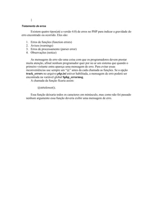 }

Tratamento de erros

       Existem quatro tipos(até a versão 4.0) de erros no PHP para indicar a gravidade do
erro encontrado ou ocorrido. Eles são:

   1.   Erros de funções (function errors)
   2.   Avisos (warnings)
   3.   Erros de processamento (parser error)
   4.   Observações (notice)

       As mensagens de erro são uma coisa com que os programadores devem prestar
   muita atenção, afinal nenhum programador quer por no ar um sistema que quando o
   primeiro visitante entra apareça uma mensagem de erro. Para evitar essas
   inconveniências use sempre um “@” antes da cada chamada as funções. Se a opção
   track_errors no arquivo php.ini estiver habilitada, a mensagem de erro poderá ser
   encontrada na variável global $php_errormsg.
       A chamada da função ficaria assim:

             @strtolower();

      Essa função deixaria todos os caracteres em minúsculo, mas como não foi passado
   nenhum argumento essa função deveria exibir uma mensagem de erro.
 