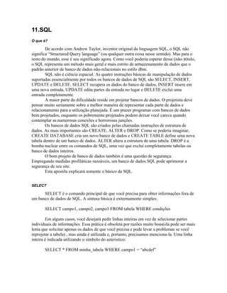 11.SQL
O que é?

        De acordo com Andrew Taylor, inventor original da linguagem SQL, o SQL não
significa “Structured Query language” (ou qualquer outra coisa nesse sentido). Mas para o
resto do mundo, esse é seu significado agora. Como você poderia esperar desse (não-)título,
o SQL representa um método mais geral e mais estrito de armazenamento de dados que o
padrão anterior de banco de dados não-relacionais no estilo dbm.
        SQL não é ciência espacial. As quatro instruções básicas de manipulação de dados
suportadas essencialmente por todos os bancos de dados de SQL são SELECT, INSERT,
UPDATE e DELETE. SELECT recupera os dados do banco de dados, INSERT insere em
uma nova entrada, UPDATE edita partes da entrada no lugar e DELETE exclui uma
entrada completamente.
        A maior parte da dificuldade reside em projetar bancos de dados. O projetista deve
pensar muito seriamente sobre a melhor maneira de representar cada parte de dados e
relacionamento para a utilização planejada. É um prazer programar com bancos de dados
bem projetados, enquanto os pobremente projetados podem deixar você careca quando
contemplar as numerosas conexões e horrorosas junções.
        Os bancos de dados SQL são criados pelas chamadas instruções de estrutura de
dados. As mais importantes são CREATE, ALTER e DROP. Como se poderia imaginar,
CREATE DATABASE cria um novo banco de dados e CREATE TABLE define uma nova
tabela dentro de um banco de dados. ALTER altera a estrutura de uma tabela. DROP é a
bomba nuclear entre os comandos de SQL, uma vez que exclui completamente tabelas ou
banco de dados inteiros.
        O bom projeto de banco de dados também é uma questão de segurança.
Empregando medidas profiláticas razoáveis, um banco de dados SQL pode aprimorar a
segurança de seu site.
        Esta apostila explicará somente o básico de SQL.


SELECT

      SELECT é o comando principal de que você precisa para obter informações fora de
um banco de dados de SQL. A sintaxe básica é extremamente simples:

       SELECT campo1, campo2, campo3 FROM tabela WHERE condições

        Em alguns casos, você desejará pedir linhas inteiras em vez de selecionar partes
individuais de informações. Essa prática é obsoleta por razões muito boas(ela pode ser mais
lenta que solicitar apenas os dados de que você precisa e pode levar a problemas se você
reprojetar a tabela) , mas ainda é utilizada e, portanto, precisamos menciona-la. Uma linha
inteira é indicada utilizando o símbolo do asteristico:

       SELECT * FROM minha_tabela WHERE campo1 = “abcdef”
 