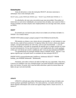 Subseleções
       Antes de deixarmos o reino das instruções SELECT, devemos mencionar a
subseleção. Essa é uma instrução como:

SELECT phone_number FROM table WHERE name = ‘SELECT name FROM table2 WHERE id = 1’;

       As subseleções são mais uma conveniência que uma necessidade. Elas podem ser
muito úteis se você estiver trabalhando com enormes lotes de dados; mas é possível obter o
mesmo resultado com duas seleções mais simples(embora isso será algo mais lento, mesmo
no PHP4).


INSERT

     O comando que você precisa para colocar novos dados em um banco de dados é o
INSERT. Eis a sintaxe básica:

INSERT INTO tabela (campo1,campo2,campo3) VALUES($val1,$val2,$val3);

        Obviamente as colunas e seus valores devem corresponder; se você misturar os seus
itens de array, nada de bom acontecerá. Se algumas linhas não tiverem valores para alguns
campos, você precisará utilizar um valor nulo, vazio ou auto-incrementado – e, em um
nível mais profundo, você pode ter assegurado de antemão que os campos possam ser nulos
ou auto-incrementáveis. Se isso não for possível, você simplesmente deve omitir qualquer
coluna que você deseja que assuma o padrão de valor vazio em uma instrução de INSERT.
        Um desdobramento da instrução INSERT básica é INSERT INTO... SELECT. Isso
apenas significa que você pode inserir os resultados de uma instrução SELECT:

INSERT INTO customer(birthmonth, birthflower, birthstone) SELECT * FROM
birthday_info WHERE birthmonth = $birthmonth;

        Entretanto, nem todos os bancos de dados de SQL têm essa capacidade. Além disso,
é preciso ser cuidadoso com esse comando porque você pode facilmente causar problemas
para você mesmo. Em geral, não é uma boa idéia selecionar a partir do mesmo banco de
dados em que você esta inserindo.




UPDATE

        UPDATE é utilizado para editar informações que já estão no banco de dados sem
excluir qualquer quantidade significativa. Em outras palavras, você pode seletivamente
alterar algumas informações sem excluir um registro antigo inteiro e inserir um novo. A
sintaxe é:
 