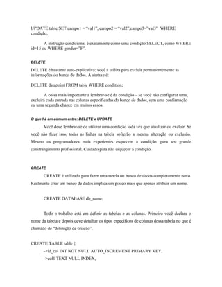 UPDATE table SET campo1 = “val1”, campo2 = “val2”,campo3=”val3” WHERE
condição;

       A instrução condicional é exatamente como uma condição SELECT, como WHERE
id=15 ou WHERE gender=”F”.


DELETE

DELETE é bastante auto-explicativa: você a utiliza para excluir permanentemente as
informações do banco de dados. A sintaxe é:

DELETE datapoint FROM table WHERE condition;

        A coisa mais importante a lembrar-se é da condição – se você não configurar uma,
excluirá cada entrada nas colunas especificadas do banco de dados, sem uma confirmação
ou uma segunda chance em muitos casos.


O que há em comum entre: DELETE x UPDATE

       Você deve lembrar-se de utilizar uma condição toda vez que atualizar ou excluir. Se
você não fizer isso, todas as linhas na tabela sofrerão a mesma alteração ou exclusão.
Mesmo os programadores mais experientes esquecem a condição, para seu grande
constrangimento profissional. Cuidado para não esquecer a condição.



CREATE

       CREATE é utilizado para fazer uma tabela ou banco de dados completamente novo.
Realmente criar um banco de dados implica um pouco mais que apenas atribuir um nome.


       CREATE DATABASE db_name;


       Todo o trabalho está em definir as tabelas e as colunas. Primeiro você declara o
nome da tabela e depois deve detalhar os tipos específicos de colunas dessa tabela no que é
chamado de “definição de criação”.


CREATE TABLE table {
       ->id_col INT NOT NULL AUTO_INCREMENT PRIMARY KEY,
       ->col1 TEXT NULL INDEX,
 