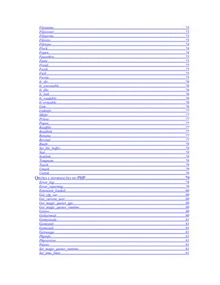 Filemtime..................................................................................................................................................73
   Fileowner..................................................................................................................................................73
   Fileperms..................................................................................................................................................73
   Filesize......................................................................................................................................................73
   Filetype.....................................................................................................................................................74
   Flock.........................................................................................................................................................74
   Fopen........................................................................................................................................................74
   Fpassthru..................................................................................................................................................75
   Fputs.........................................................................................................................................................75
   Fread.........................................................................................................................................................75
   Fseek.........................................................................................................................................................75
   Ftell...........................................................................................................................................................75
   Fwrite........................................................................................................................................................75
   Is_dir.........................................................................................................................................................76
   Is_executable............................................................................................................................................76
   Is_file........................................................................................................................................................76
   Is_link.......................................................................................................................................................76
   Is_readable...............................................................................................................................................76
   Is writeable...............................................................................................................................................76
   Link...........................................................................................................................................................76
   Linkinfo.....................................................................................................................................................77
   Mkdir.........................................................................................................................................................77
   Pclose........................................................................................................................................................77
   Popen........................................................................................................................................................77
   Readfile.....................................................................................................................................................77
   Readlink....................................................................................................................................................77
   Rename.....................................................................................................................................................77
   Rewind......................................................................................................................................................77
   Rmdir........................................................................................................................................................78
   Set_file_buffer...........................................................................................................................................78
   Stat............................................................................................................................................................78
   Symlink......................................................................................................................................................78
   Tempnam...................................................................................................................................................78
   Touch........................................................................................................................................................78
   Umask.......................................................................................................................................................79
   Unlink.......................................................................................................................................................79
OPÇÕES E INFORMAÇÕES DO PHP............................................................................................79
   Error_log..................................................................................................................................................79
   Error_reporting........................................................................................................................................79
   Extension_loaded......................................................................................................................................80
   Get_cfg_var..............................................................................................................................................80
   Get_current_user......................................................................................................................................80
   Get_magic_quotes_gpc.............................................................................................................................80
   Get_magic_quotes_runtime......................................................................................................................80
   Getenv.......................................................................................................................................................80
   Getlastmod................................................................................................................................................80
   Getmyinode...............................................................................................................................................81
   Getmypid...................................................................................................................................................81
   Getmyuid...................................................................................................................................................81
   Getrusage..................................................................................................................................................81
   Phpinfo......................................................................................................................................................81
   Phpversion................................................................................................................................................81
   Putenv.......................................................................................................................................................81
   Set_magic_quotes_runtime.......................................................................................................................81
   Set_time_limit...........................................................................................................................................81
 
