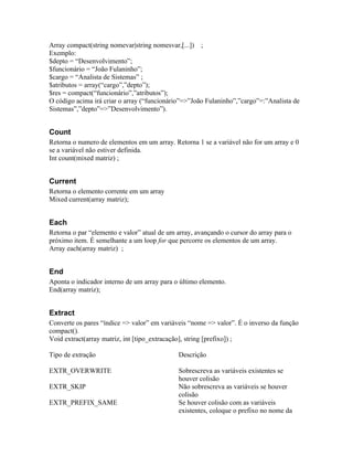 Array compact(string nomevar|string nomesvar,[...]) ;
Exemplo:
$depto = “Desenvolvimento”;
$funcionário = “João Fulaninho”;
$cargo = “Analista de Sistemas” ;
$atributos = array(“cargo”,”depto”);
$res = compact(“funcionário”,”atributos”);
O código acima irá criar o array (“funcionário”=>”João Fulaninho”,”cargo”=:”Analista de
Sistemas”,”depto”=>”Desenvolvimento”).


Count
Retorna o numero de elementos em um array. Retorna 1 se a variável não for um array e 0
se a variável não estiver definida.
Int count(mixed matriz) ;


Current
Retorna o elemento corrente em um array
Mixed current(array matriz);


Each
Retorna o par “elemento e valor” atual de um array, avançando o cursor do array para o
próximo item. É semelhante a um loop for que percorre os elementos de um array.
Array each(array matriz) ;


End
Aponta o indicador interno de um array para o último elemento.
End(array matriz);


Extract
Converte os pares “índice => valor” em variáveis “nome => valor”. É o inverso da função
compact().
Void extract(array matriz, int [tipo_extracação], string [prefixo]) ;

Tipo de extração                             Descrição

EXTR_OVERWRITE                               Sobrescreva as variáveis existentes se
                                             houver colisão
EXTR_SKIP                                    Não sobrescreva as variáveis se houver
                                             colisão
EXTR_PREFIX_SAME                             Se houver colisão com as variáveis
                                             existentes, coloque o prefixo no nome da
 