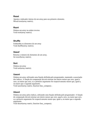 Reset
Aponta o indicador interno de um array para seu primeiro elemento.
Mixed reset(array matriz);


Rsort
Ordena um array na ordem inversa
Void rsort(array matriz);



Shuffle
Embaralha os elementos de um array
Void shuffle(array matriz);


Sizeof
Retorna o número de elementos de um array.
Int sizeof(array matriz);


Sort
Ordena um array
Void sort(array matriz);


Uasort
Ordena um array utilizando uma função definida pelo programador, mantendo a associação
dos índices. A função de comparação deverá retornar um inteiro menor que zero, igual a
zero, ou maior que zero, se o primeiro argumento for respectivamente menor que, igual a,
ou maior que o segundo argumento.
Void uasort(array matriz, function func_compara) ;


Uksort
Ordena um array pelos índices, utilizando uma função definida pelo programador. A função
de comparação deverá retornar um inteiro menor que zero, igual a zero, ou maior que zero,
se o primeiro argumento for respectivamente menor que, igual a, ou maior que o segundo
argumento.
Void uksort(array matriz, function func_compara);
 