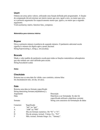 Usort
Ordena um array pelos valores, utilizando uma função definida pelo programador. A função
de comparação deverá retornar um inteiro menor que zero, igual a zero, ou maior que zero,
se o primeiro argumento for respectivamente menor que, igual a, ou maior que o segundo
argumento.
Void usort(array matriz, function func_compara);



Matemática para números inteiros



Bcpow
Eleva o primeiro número à potência do segundo número. O parâmetro adicional escala
significa o número de dígitos após o ponto decimal.
String bcpow(string x, string y, int [escala]);


Bcscale
Muda o valor padrão do parâmetro escala para todas as funções matemáticas subseqüentes
que não tenham um valor definido para escala.
String bcscale(int scala)


Datas


Checkdate
Retorna true se uma data for válida; caso contrário, retorna false
Int checkdate(int mês, int dia, int ano);


Date
Retorna uma data no formato especificado
String date(string formato,int[datahora] );
Argumento                                       Descrição
Data                                            Data/hora a ser formatada. Se não for
                                                especificada utilizará a data/hora corrente
formato                                         String com caracteres de formatação de datas

Caractere      Significado
a              “am” ou “pm”
A              “AM” ou “PM”
d              Dia em formato numérico. De “01” a “31”.
D              Dia da semana, textual, 3 letras. Ex.: “Fri”
F              Mês, textual, formato longo. Ex.: ”January”.
 