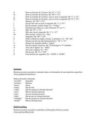 h              Hora no formato de 12 horas. De “01” a “12”.
H              Hora no formato de 24 horas. De “00” a “23”.
g              Hora no formato de 12 horas, sem os zeros à esquerda. De “1” a “12”.
G              Hora no formato de 24 horas, sem os zeros à esquerda. De “0” a “23”.
i              Minutos. De “00” a “59”.
j              Dia do mês sem os zeros à esquerda. De “1” a “31”.
l              Dia da semana, textual, longo. Ex.: “Friday”.
L              Booleano que indica se o ano é bissexto.”0” ou “1”.
m              Mês. De “01” a “12”.
n              Mês sem zeros à esquerda. De “1” a “12”.
M              Mês, textual, 3 letras. Ex.: “Jan”.
s              Segundos. De “00” a “59”.
S              Sufixo ordinal em inglês, textual, 2 caracteres. Ex.: “th“,”nd”.
t              Número de dias do mês determinado.Ex.:”28” a “31”.
U              Número de segundos desde o “epoch”.
w              Dia da semana, numérico. De “0”(domingo) a “6” (sábado) .
Y              Ano com 4 dígitos. Ex.: “2002”.
y              Ano com 2 dígitos. Ex.: “02”.
z              Dia do ano. De “0” a “365”.
Z              Fuso horário em segundos. De “-43200” a “43200”.




Getdate
Retorna um array associativo contendo todas as informações de uma data/hora específica.
Array getdate(int data/hora);

Índices da matriz retornada.
“seconds”      Segundos
“minutes”      Minutos
“hours”        Horas
“mday”         Dia do mês
“wday”         Dia da semana no formato decimal
“mon”          Mês no formato decimal
“year”         Ano no formato decimal
“yday”         Dia do ano no formato decimal
“weekday”      Dia da semana no formato decimal
“month”        Mês no formato texto


Gettimeofday
Retorna um array associativo contendo as informações da hora corrente
Array gettimeofday(void);
 