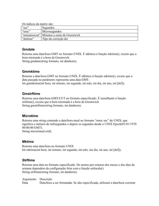 Os índices da matriz são:
“sec”          Segundos
“usec”         Microsegundos
“minuteswest” Minutos a oeste de Greenwich
“dsttime”      Tipo da correção dst


Gmdate
Retorna uma data/hora GMT no formato UNIX. É idêntica à função mktime(), exceto que a
hora retornada é a hora de Greenwich.
String gmdate(string formato, int datahora);


Gmmktime
Retorna a data/hora GMT no formato UNIX. É idêntica à função mktime(), exceto que a
data passada no parâmetro representa uma data GMT.
Int gmmktime(int hora, int minuto, int segundo, int mês, int dia, int ano, int [dsf]);


Gmstrftime
Retorna uma data/hora GMT/CUT no formato especificado. É semelhante à função
strftime(), exceto que a hora retornada é a hora de Greenwich.
String gmstrftime(string formato, int datahora);


Microtime
Retorna uma string contendo a data/hora atual no formato “msec sec” do UNIX, que
significa o número de milisegundos e depois os segundos desde o UNIX Epoch(01/01/1970
00:00:00 GMT).
String microtime(void);


Mktime
Retorna uma data/hora no formato UNIX
Int mktime(int hora, int minuto, int segundo, int mês, ine dia, int ano, int [dsf]);


Strftime
Retorna uma data no formato especificado. Os nomes por extenso dos meses e dos dias da
semana dependem da configuração feita com a função setlocale().
String strftime(string formato, int datahora);

Argumento     Descrição
Data          Data/hora a ser formatada. Se não especificada, utilizará a data/hora corrente
 