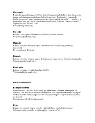 Classe dir
É uma classe para leitura de diretórios. O diretório determinado é aberto. Esta classe possui
duas propriedades que estarão disponíveis após a abertura do diretório: a propriedade
handle, que pode ser usada com outras funções como readdir(), rewinddir() e closedir() e a
propriedade path, que contém o caminho do diretório que foi aberto. Três métodos estão
disponíveis: read, rewind e close.
New dir(string diretório) ;


Closedir
Encerra a associação de um identificador(handle) com um diretório.
Void closedir(int handle_dir) ;


Opendir
Retorna um handle de diretório para ser usado nas funções closedir(), readdir() e
rewinddir().
Int opendir(string diretório);


Readdir
Retorna o próximo nome de arquivo do diretório, na ordem em que estiverem armazenadas.
String readdir(int handle_dir);


Rewinddir
Retorna o ponteiro à posição inicial do diretório
Void rewinddir(int handle_dir);




Execução de Programas


Escapeshellcmd
Retira quaisquer caracteres de um string que poderiam ser utilizados para enganar um
comando Shell para executar comandos arbitrários. Esta função normalmente é usada para
verificar os dados fornecidos pelo usuário antes de serem passados para as funções exec()
ou system().
String escapeshellcmd(string comando);


Exec
Executa um comando externo e mostra a última linha do resultado do comando.
String exec(string comando, string [array], int [variável_ref]) ;
 