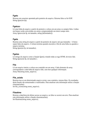 Fgetc
Retorna um caractere apontado pelo ponteiro do arquivo. Retorna false se for EOF.
String fgetc(int fp);


Fgetcsv
Lê uma linha do arquivo a partir do ponteiro e coloca em um array os campos lidos. Linhas
em branco serão convertidas em arrays compreendendo um único campo nulo.
Array fgetcsv(int fp, int tamanho, string [delimitador]);


Fgets
Retorna uma string do arquivo a partir do ponteiro de arquivo até que (tamanho - 1) bytes
sejam lidos do arquivo. A leitura termina quando encontra o fim de uma linha ou quando o
arquivo termina.
String fgets(int fp, int tamanho);


Fgetss
Lê strings do arquivo como a função fgets(), tirando todas as tags HTML do texto lido.
String fgetss(int fp, int tamanho) ;


File
Lê um arquivo inteiro e coloca seu conteúdo em um array. Cada elemento do array
corresponderá a cada linha do arquivo lido, sem tirar qualquer informação.
Array file(string nome_arquivo);


File_exists
Retorna true se um determinado arquivo existe; caso contrário, retorna false. Os resultados
desta função são armazenados e reutilizados. Para atualizar esta informação utilize a função
clearstatcache().
Int file_exists(string nome_arquivo);


Fileatime
Retorna a data/hora do último acesso ao arquivo, ou false se ocorrer um erro. Para atualizar
esta informação utilize a função clearstatcache().
Int fileatime(string nome_arquivo);
 