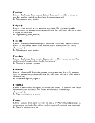 Filectime
Retorna a data/hora da última mudança do inode de um arquivo, ou false se ocorrer um
erro. Para atualizar esta informação utilize a função clearstatcache().
Int filectime(string nome_arquivo);


Filegroup
Retorna o nome do grupo ao qual pertence o arquivo, ou false em caso de erro. Os
resultados desta função são armazenadas e reutilizadas. Para utilizar esta informação utilize
a função clearstatcache().
Int filegroup(string nome_arquivo);


Fileinode
Retorna o número do inode de um arquivo, ou false em caso de erro. Os resultados desta
função são armazenadas e reutilizadas. Para utilizar esta informação utilize a função
clearstatcache().
Int fileinode(string nome_arquivo);


Filemtime
Retorna a data/hora da última alteração de um arquivo, ou false se ocorrer um erro. Para
atualizar esta informação utilize a função clearstatcache().
Int filemtime(string nome_arquivo);


Fileowner
Retorna o número de ID do dono de um arquivo, ou false em caso de erro. Os resultados
desta função são armazenadas e reutilizadas. Para utilizar esta informação utilize a função
clearstatcache().
Int fileowner(string nome_arquivo);


Fileperms
Retorna as permissões de um arquivo, ou false em caso de erro. Os resultados desta função
são armazenadas e reutilizadas. Para utilizar esta informação utilize a função
clearstatcache().
Int fileperms(string nome_arquivo);


Filesize
Retorna o tamanho de um arquivo, ou false em caso de erro. Os resultados desta função são
armazenadas e reutilizadas. Para utilizar esta informação utilize a função clearstatcache().
Int filesize(string nome_arquivo);
 